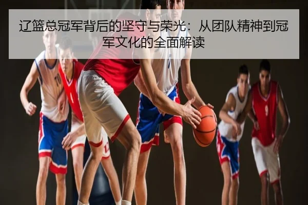 辽篮总冠军背后的坚守与荣光：从团队精神到冠军文化的全面解读
