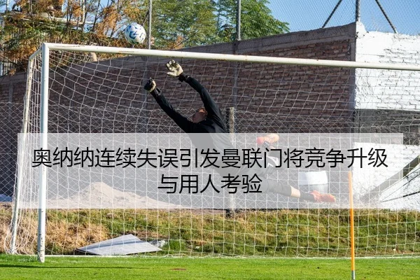 奥纳纳连续失误引发曼联门将竞争升级与用人考验