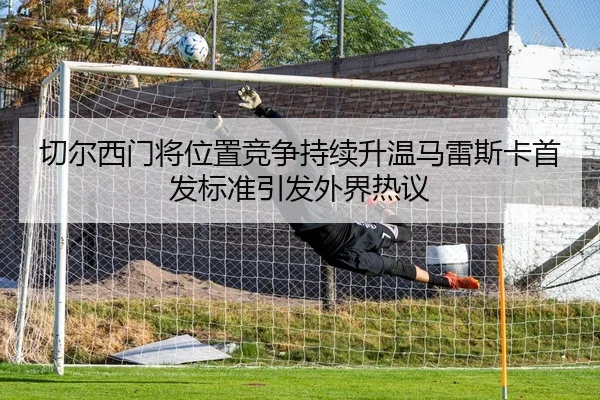 切尔西门将位置竞争持续升温马雷斯卡首发标准引发外界热议