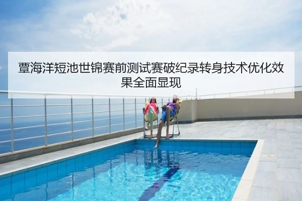 覃海洋短池世锦赛前测试赛破纪录转身技术优化效果全面显现