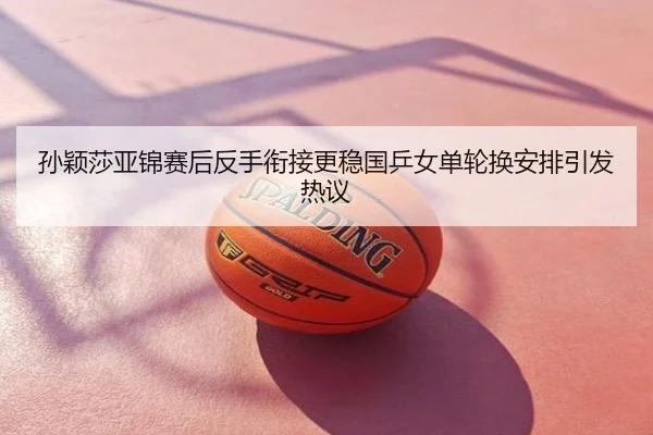 孙颖莎亚锦赛后反手衔接更稳国乒女单轮换安排引发热议